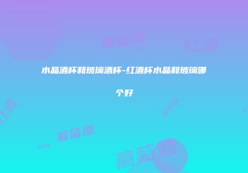 水晶酒杯和玻璃酒杯-红酒杯水晶和玻璃哪个好