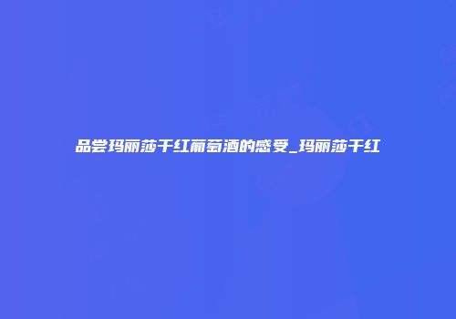 品尝玛丽莎干红葡萄酒的感受_玛丽莎干红