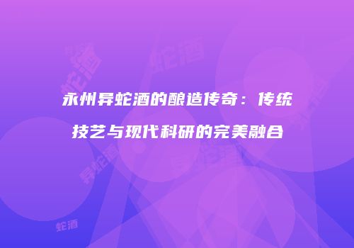 永州异蛇酒的酿造传奇：传统技艺与现代科研的完美融合