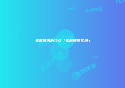 无醇啤酒的特点「无醇啤酒区别」