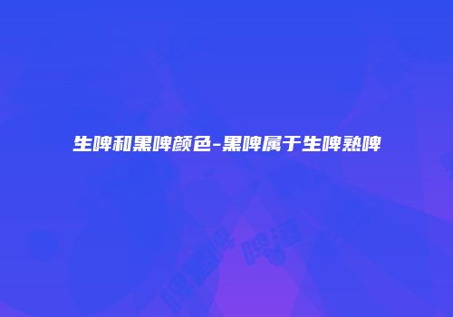 生啤和黑啤颜色-黑啤属于生啤熟啤