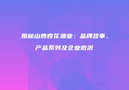 揭秘山西杏花酒业：品牌故事、产品系列及企业概况