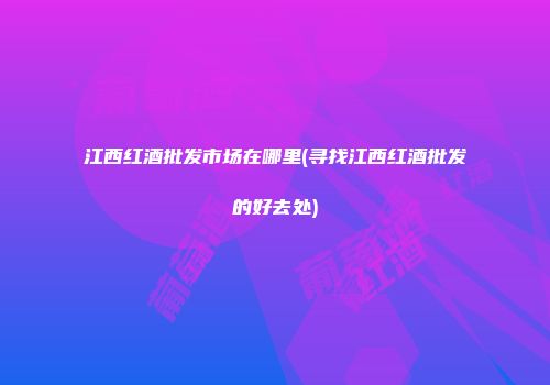 江西红酒批发市场在哪里(寻找江西红酒批发的好去处)