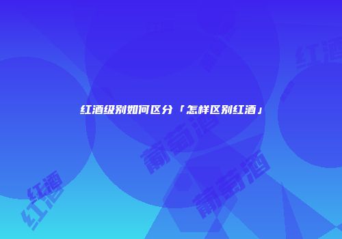 红酒级别如何区分「怎样区别红酒」