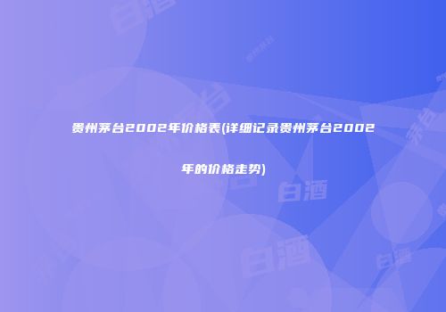 贵州茅台2002年价格表(详细记录贵州茅台2002年的价格走势)