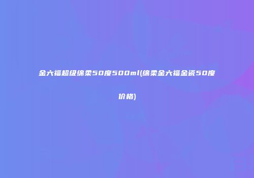 金六福超级绵柔50度500ml(绵柔金六福金瓷50度价格)