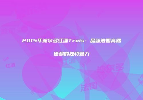 2015年波尔多红酒Trois：品味法国高端佳酿的独特魅力