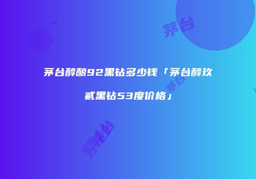 茅台醇酿92黑钻多少钱「茅台醇玖贰黑钻53度价格」