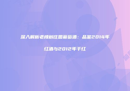 深入解析老橡树庄园葡萄酒：品鉴2014年红酒与2012年干红