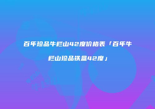 百年珍品牛栏山42度价格表「百年牛栏山珍品铁盒42度」