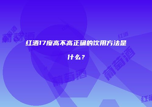 红酒17度高不高正确的饮用方法是什么？