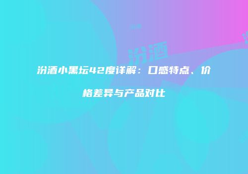 汾酒小黑坛42度详解：口感特点、价格差异与产品对比