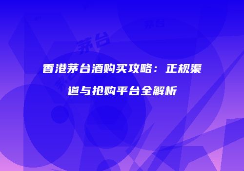 香港茅台酒购买攻略：正规渠道与抢购平台全解析