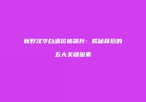 新野汉华白酒价格飙升：揭秘背后的五大关键因素