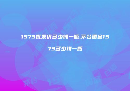 1573批发价多少钱一瓶,茅台国窖1573多少钱一瓶