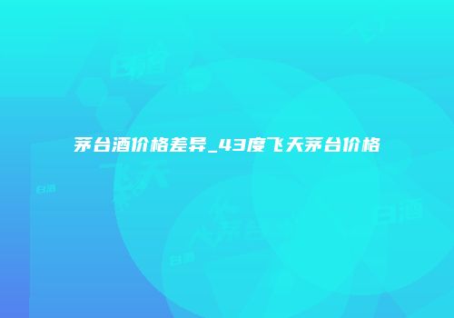 茅台酒价格差异_43度飞天茅台价格