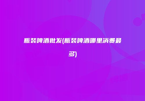 瓶装啤酒批发(瓶装啤酒哪里消费最多)
