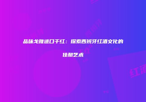 品味戈雅进口干红：探索西班牙红酒文化的佳酿艺术