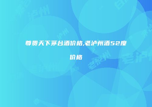 尊贵天下茅台酒价格,老泸州酒52度价格