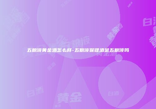 五粮液黄金酒怎么样-五粮液保健酒是五粮液吗