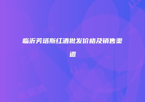 临沂芳塔斯红酒批发价格及销售渠道