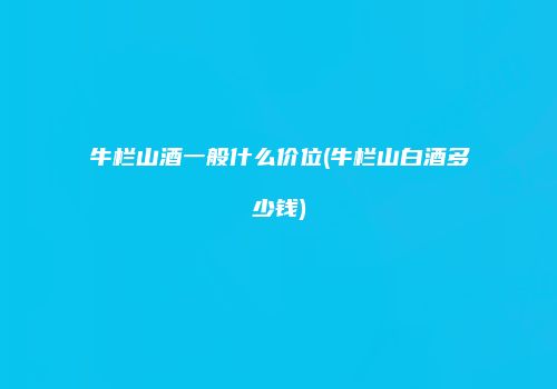牛栏山酒一般什么价位(牛栏山白酒多少钱)