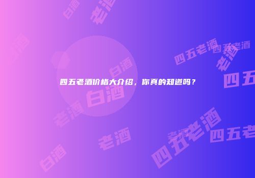 四五老酒价格大介绍，你真的知道吗？