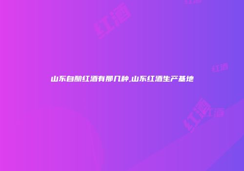 山东自酿红酒有那几种,山东红酒生产基地