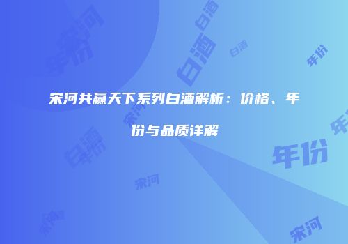 宋河共赢天下系列白酒解析：价格、年份与品质详解
