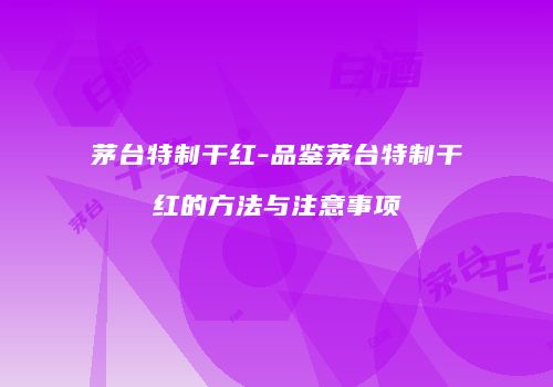 茅台特制干红-品鉴茅台特制干红的方法与注意事项