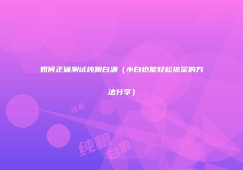 如何正确测试纯粮白酒（小白也能轻松搞定的方法分享）