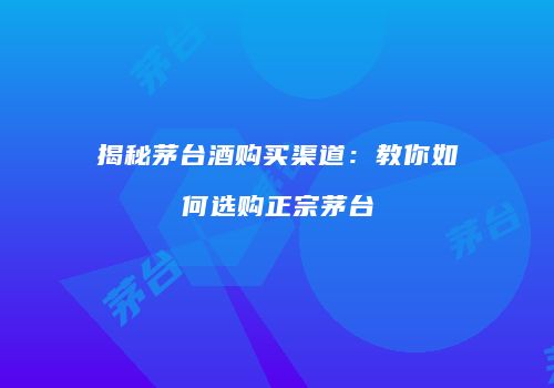 揭秘茅台酒购买渠道：教你如何选购正宗茅台