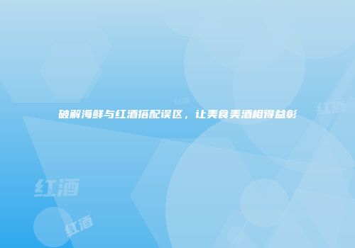 破解海鲜与红酒搭配误区，让美食美酒相得益彰