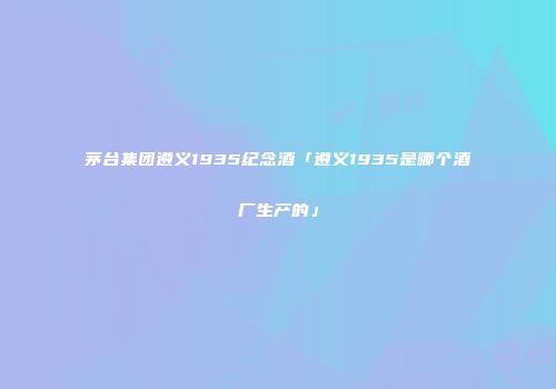 茅台集团遵义1935纪念酒「遵义1935是哪个酒厂生产的」