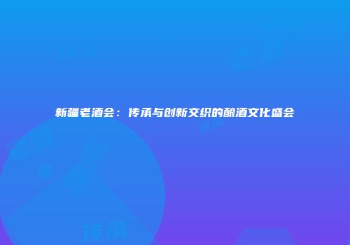 新疆老酒会：传承与创新交织的酿酒文化盛会