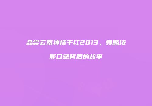 品尝云南神情干红2013，领略浓郁口感背后的故事