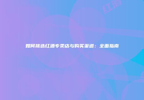 如何挑选红酒专卖店与购买渠道：全面指南