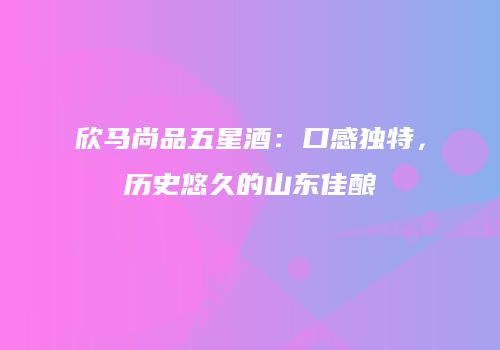 欣马尚品五星酒：口感独特，历史悠久的山东佳酿