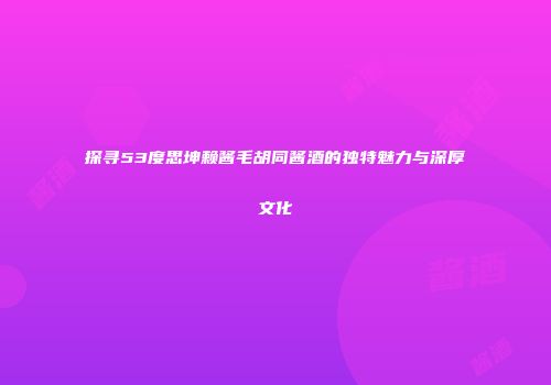 探寻53度思坤赖酱毛胡同酱酒的独特魅力与深厚文化