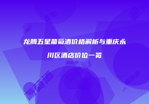 龙腾五星葡萄酒价格解析与重庆永川区酒店价位一览
