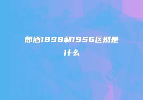 郎酒1898和1956区别是什么