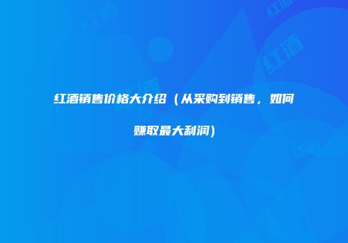 红酒销售价格大介绍（从采购到销售，如何赚取最大利润）