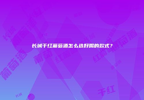长城干红葡萄酒怎么选好喝的款式？