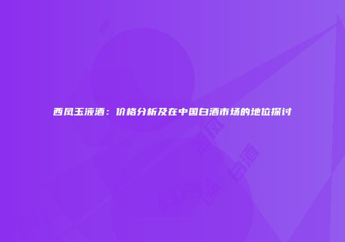 西凤玉液酒：价格分析及在中国白酒市场的地位探讨