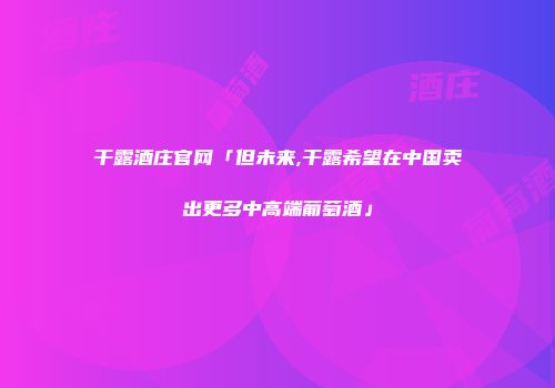 干露酒庄官网「但未来,干露希望在中国卖出更多中高端葡萄酒」