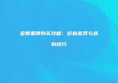 金尊黑啤购买攻略：价格差异与选购技巧