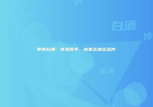 呼市白酒：传承百年，内蒙古地区名片