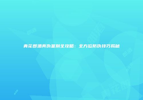 青花郎酒真伪鉴别全攻略：全方位防伪技巧揭秘