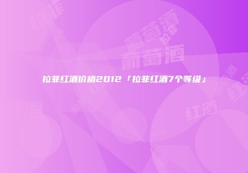拉菲红酒价格2012「拉菲红酒7个等级」