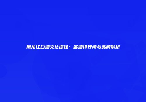 黑龙江白酒文化探秘：名酒排行榜与品牌解析